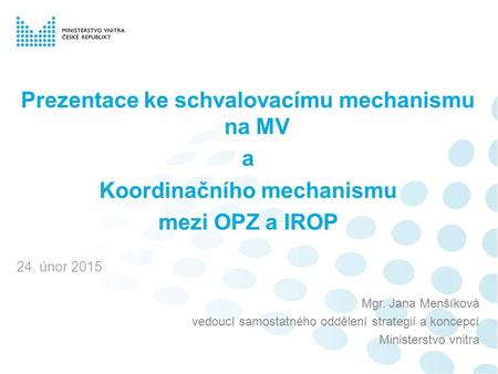 Prezentace ke schvalovacímu mechanismu na MV a Koordinačního mechanismu mezi OPZ a IROP 24. únor 2015 Mgr. Jana Menšíková vedoucí samostatného oddělení.