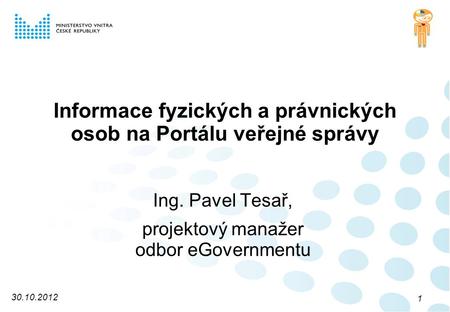 Informace fyzických a právnických osob na Portálu veřejné správy Ing. Pavel Tesař, projektový manažer odbor eGovernmentu 30.10.2012 1.