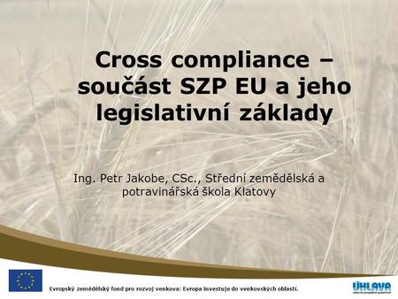 Evropský zemědělský fond pro rozvoj venkova: Evropa investuje do venkovských oblastí. Cross compliance – součást SZP EU a jeho legislativní základy Ing.