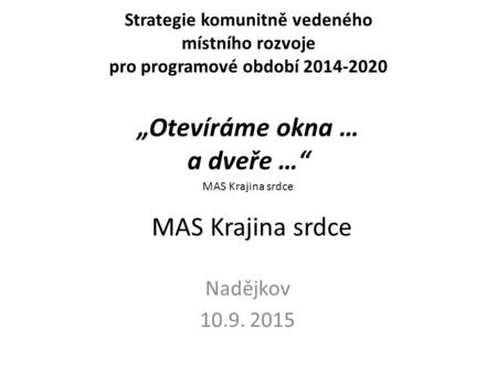 Strategie komunitně vedeného místního rozvoje pro programové období 2014-2020 „Otevíráme okna … a dveře …“ MAS Krajina srdce Nadějkov 10.9. 2015 MAS Krajina.