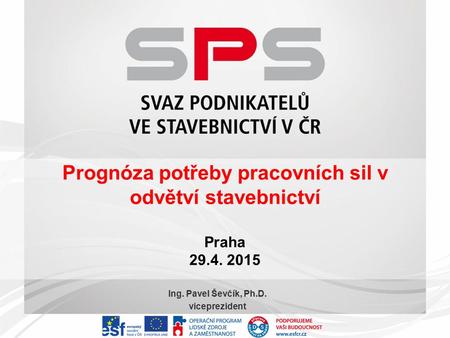 Prognóza potřeby pracovních sil v odvětví stavebnictví Praha 29.4. 2015 Ing. Pavel Ševčík, Ph.D. viceprezident.