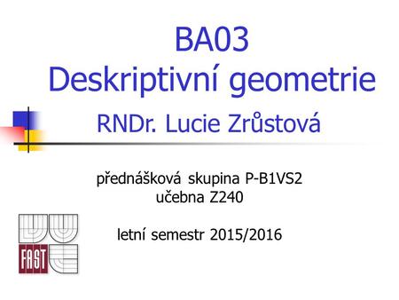 BA03 Deskriptivní geometrie přednášková skupina P-B1VS2 učebna Z240 letní semestr 2015/2016 RNDr. Lucie Zrůstová.