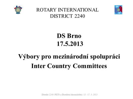 ROTARY INTERNATIONAL DISTRICT 2240 DS Brno 17.5.2013 Výbory pro mezinárodní spolupráci Inter Country Committees Distrikt 2240: PETS a Distriktní shromáždění: