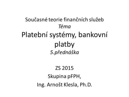Současné teorie finančních služeb Téma Platební systémy, bankovní platby 5.přednáška ZS 2015 Skupina pFPH, Ing. Arnošt Klesla, Ph.D.