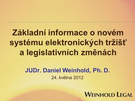 Základní informace o novém systému elektronických tržišť a legislativních změnách JUDr. Daniel Weinhold, Ph. D. 24. května 2012.