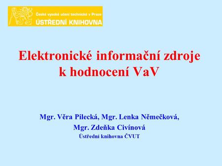 Elektronické informační zdroje k hodnocení VaV Mgr. Věra Pilecká, Mgr. Lenka Němečková, Mgr. Zdeňka Civínová Ústřední knihovna ČVUT.