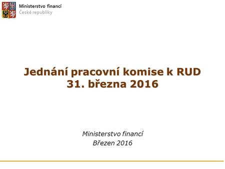 Ministerstvo financí České republiky Jednání pracovní komise k RUD 31. března 2016 Ministerstvo financí Březen 2016.
