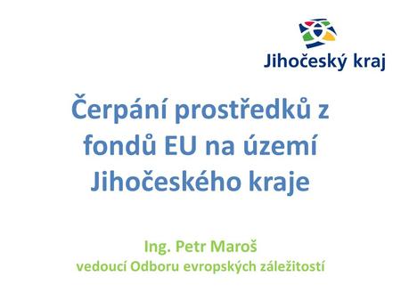 Čerpání prostředků z fondů EU na území Jihočeského kraje Ing. Petr Maroš vedoucí Odboru evropských záležitostí.
