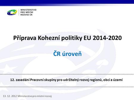 Příprava Kohezní politiky EU 2014-2020 ČR úroveň 12. zasedání Pracovní skupiny pro udržitelný rozvoj regionů, obcí a území 13. 12. 2012 Ministerstvo pro.