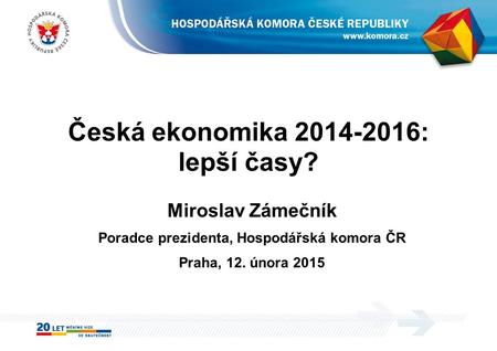 Česká ekonomika 2014-2016: lepší časy? Miroslav Zámečník Poradce prezidenta, Hospodářská komora ČR Praha, 12. února 2015.
