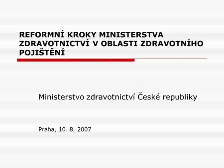 REFORMNÍ KROKY MINISTERSTVA ZDRAVOTNICTVÍ V OBLASTI ZDRAVOTNÍHO POJIŠTĚNÍ Ministerstvo zdravotnictví České republiky Praha, 10. 8. 2007.