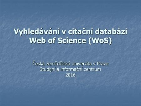 Vyhledávání v citační databázi Web of Science (WoS) Česká zemědělská univerzita v Praze Studijní a informační centrum 2016.