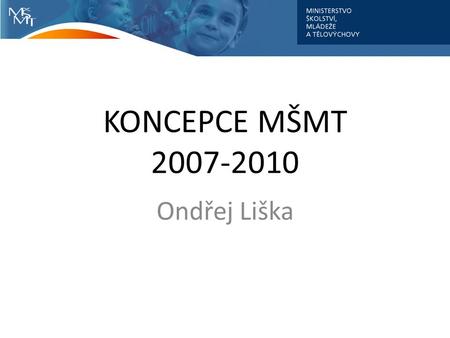 KONCEPCE MŠMT 2007-2010 Ondřej Liška. Východiska Komplexní, systémový přístup odpovídající globálnímu kontextu Změny jsou nejen žádoucí, ale nevyhnutelné.