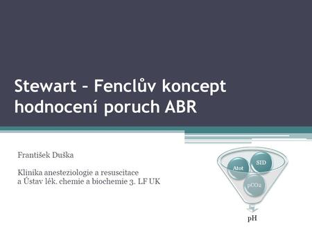 Stewart – Fenclův koncept hodnocení poruch ABR František Duška Klinika anesteziologie a resuscitace a Ústav lék. chemie a biochemie 3. LF UK pH pCO2AtotSID.