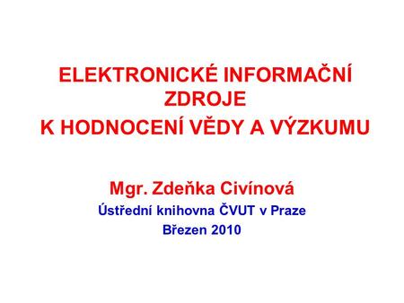 ELEKTRONICKÉ INFORMAČNÍ ZDROJE K HODNOCENÍ VĚDY A VÝZKUMU Mgr. Zdeňka Civínová Ústřední knihovna ČVUT v Praze Březen 2010.