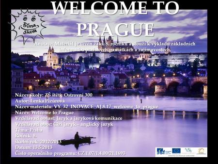 { WELCOME TO PRAGUE Anotace: Materiál je určen žáků 8. ročníku a slouží k výkladu základních informací o pražských památkách a zajímavostech. Název školy: