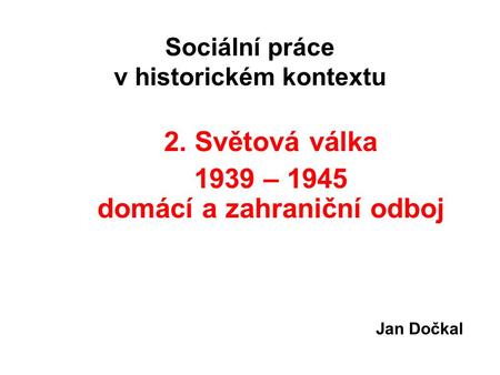 Sociální práce v historickém kontextu 2. Světová válka 1939 – 1945 domácí a zahraniční odboj Jan Dočkal.