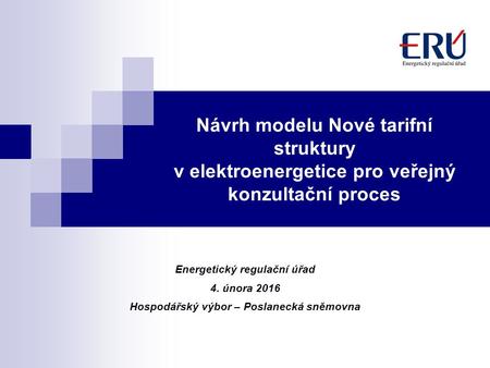 Návrh modelu Nové tarifní struktury v elektroenergetice pro veřejný konzultační proces Energetický regulační úřad 4. února 2016 Hospodářský výbor – Poslanecká.