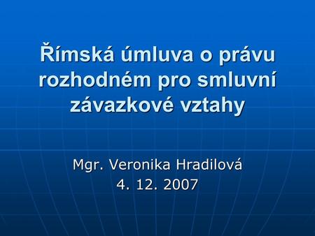 Římská úmluva o právu rozhodném pro smluvní závazkové vztahy Mgr. Veronika Hradilová 4. 12. 2007.