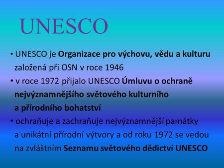 UNESCO UNESCO je Organizace pro výchovu, vědu a kulturu založená při OSN v roce 1946 v roce 1972 přijalo UNESCO Úmluvu o ochraně nejvýznamnějšího světového.
