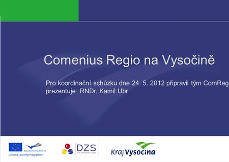 PREZENTUJÍCÍ Comenius Regio na Vysočině Pro koordinační schůzku dne 24. 5. 2012 připravil tým ComReg, prezentuje RNDr. Kamil Ubr.