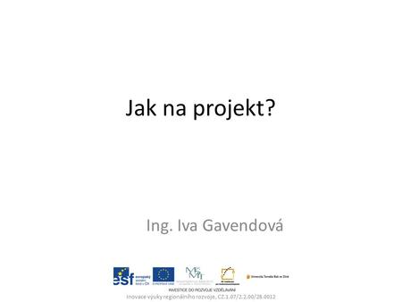 Jak na projekt? Ing. Iva Gavendová Inovace výuky regionálního rozvoje, CZ.1.07/2.2.00/28.0012.