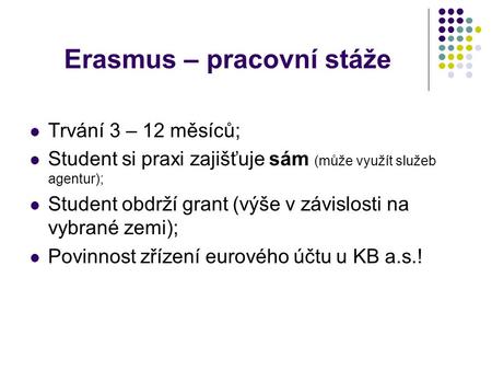 Erasmus – pracovní stáže Trvání 3 – 12 měsíců; Student si praxi zajišťuje sám (může využít služeb agentur); Student obdrží grant (výše v závislosti na.