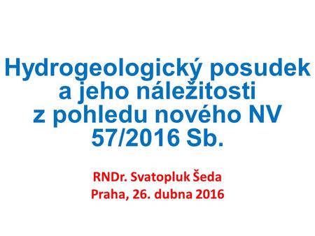 Hydrogeologický posudek a jeho náležitosti z pohledu nového NV 57/2016 Sb. RNDr. Svatopluk Šeda Praha, 26. dubna 2016.