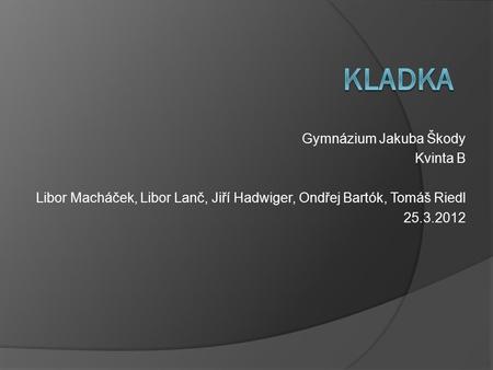 Gymnázium Jakuba Škody Kvinta B Libor Macháček, Libor Lanč, Jiří Hadwiger, Ondřej Bartók, Tomáš Riedl 25.3.2012.