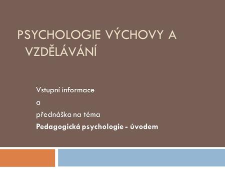 PSYCHOLOGIE VÝCHOVY A VZDĚLÁVÁNÍ Vstupní informace a přednáška na téma Pedagogická psychologie - úvodem.