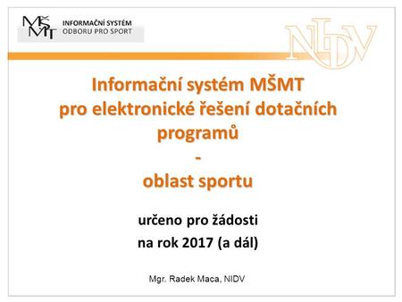 Informační systém MŠMT pro elektronické řešení dotačních programů - oblast sportu určeno pro žádosti na rok 2017 (a dál) Mgr. Radek Maca, NIDV.