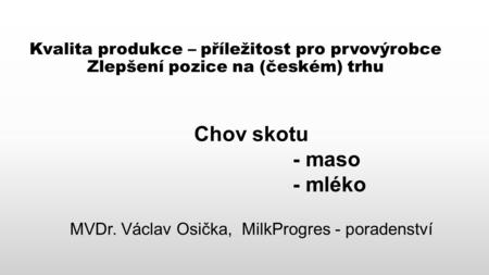 Kvalita produkce – příležitost pro prvovýrobce Zlepšení pozice na (českém) trhu Chov skotu - maso - mléko MVDr. Václav Osička, MilkProgres - poradenství.