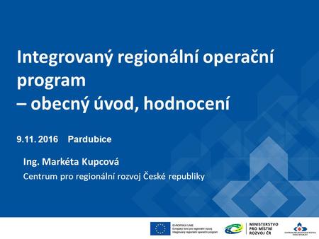 Integrovaný regionální operační program – obecný úvod, hodnocení Pardubice Ing. Markéta Kupcová Centrum pro regionální rozvoj České republiky.