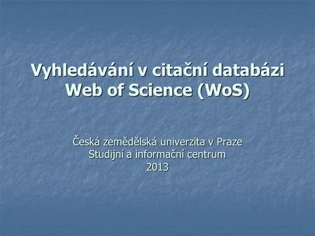 Vyhledávání v citační databázi Web of Science (WoS) Česká zemědělská univerzita v Praze Studijní a informační centrum 2013.