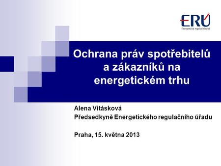 Ochrana práv spotřebitelů a zákazníků na energetickém trhu Alena Vitásková Předsedkyně Energetického regulačního úřadu Praha, 15. května 2013.