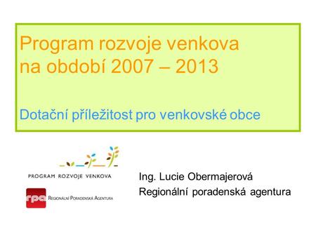 Program rozvoje venkova na období 2007 – 2013 Dotační příležitost pro venkovské obce Ing. Lucie Obermajerová Regionální poradenská agentura.