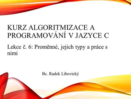 KURZ ALGORITMIZACE A PROGRAMOVÁNÍ V JAZYCE C Lekce č. 6: Proměnné, jejich typy a práce s nimi Bc. Radek Libovický.