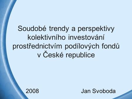 Soudobé trendy a perspektivy kolektivního investování prostřednictvím podílových fondů v České republice 2008 Jan Svoboda.