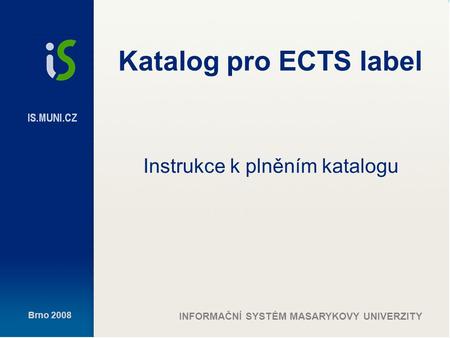 Brno 2008 INFORMAČNÍ SYSTÉM MASARYKOVY UNIVERZITY Katalog pro ECTS label Instrukce k plněním katalogu.
