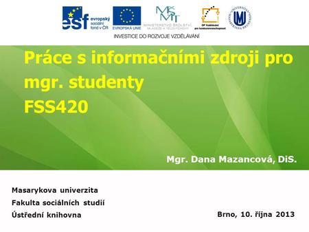 Práce s informačními zdroji pro mgr. studenty FSS420 Mgr. Dana Mazancová, DiS. Brno, 10. října 2013 Masarykova univerzita Fakulta sociálních studií Ústřední.