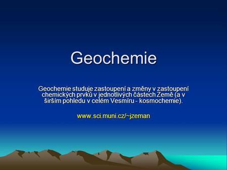 Geochemie Geochemie studuje zastoupení a změny v zastoupení chemických prvků v jednotlivých částech Země (a v širším pohledu v celém Vesmíru - kosmochemie).