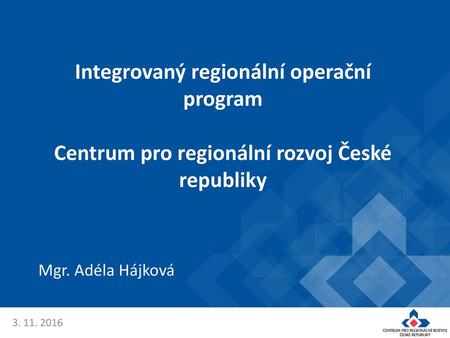 Integrovaný regionální operační program Centrum pro regionální rozvoj České republiky Mgr. Adéla Hájková 3. 11. 2016.