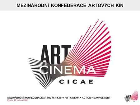 MEZINÁRODNÍ KONFEDERACE ARTOVÝCH KIN >> ART CINEMA = ACTION + MANAGEMENT Praha, 23. dubna 2008 MEZINÁRODNÍ KONFEDERACE ARTOVÝCH KIN.