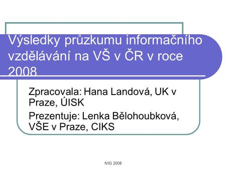 IVIG 2008 Výsledky průzkumu informačního vzdělávání na VŠ v ČR v roce 2008 Zpracovala: Hana Landová, UK v Praze, ÚISK Prezentuje: Lenka Bělohoubková, VŠE.