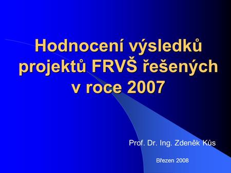 Hodnocení výsledků projektů FRVŠ řešených v roce 2007 Prof. Dr. Ing. Zdeněk Kůs Březen 2008.