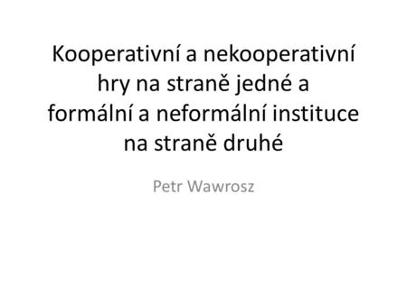 Kooperativní a nekooperativní hry na straně jedné a formální a neformální instituce na straně druhé Petr Wawrosz.