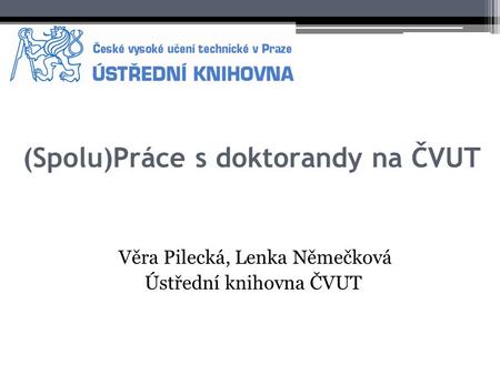 (Spolu)Práce s doktorandy na ČVUT Věra Pilecká, Lenka Němečková Ústřední knihovna ČVUT.