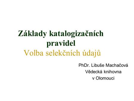Základy katalogizačních pravidel Volba selekčních údajů PhDr. Libuše Machačová Vědecká knihovna v Olomouci.