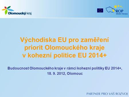 Východiska EU pro zaměření priorit Olomouckého kraje v kohezní politice EU 2014+ Budoucnost Olomouckého kraje v rámci kohezní politiky EU 2014+, 18. 9.
