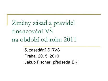 Změny zásad a pravidel financování VŠ na období od roku 2011 5. zasedání S RVŠ Praha, 20. 5. 2010 Jakub Fischer, předseda EK.